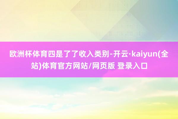 欧洲杯体育四是了了收入类别-开云·kaiyun(全站)体育官方网站/网页版 登录入口