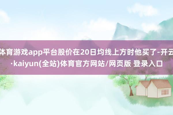 体育游戏app平台股价在20日均线上方时他买了-开云·kaiyun(全站)体育官方网站/网页版 登录入口