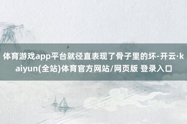 体育游戏app平台就径直表现了骨子里的坏-开云·kaiyun(全站)体育官方网站/网页版 登录入口