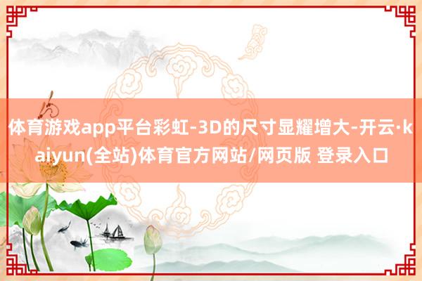 体育游戏app平台彩虹-3D的尺寸显耀增大-开云·kaiyun(全站)体育官方网站/网页版 登录入口