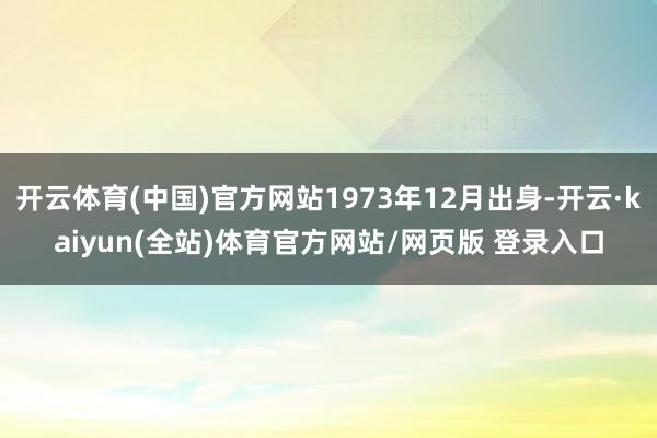 开云体育(中国)官方网站1973年12月出身-开云·kaiyun(全站)体育官方网站/网页版 登录入口