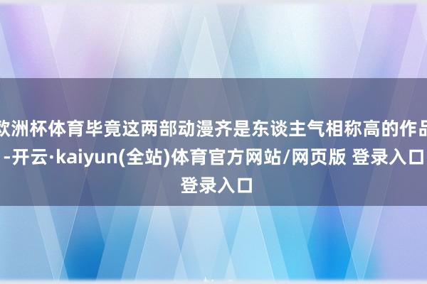 欧洲杯体育毕竟这两部动漫齐是东谈主气相称高的作品-开云·kaiyun(全站)体育官方网站/网页版 登录入口