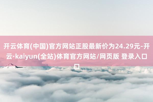 开云体育(中国)官方网站正股最新价为24.29元-开云·kaiyun(全站)体育官方网站/网页版 登录入口