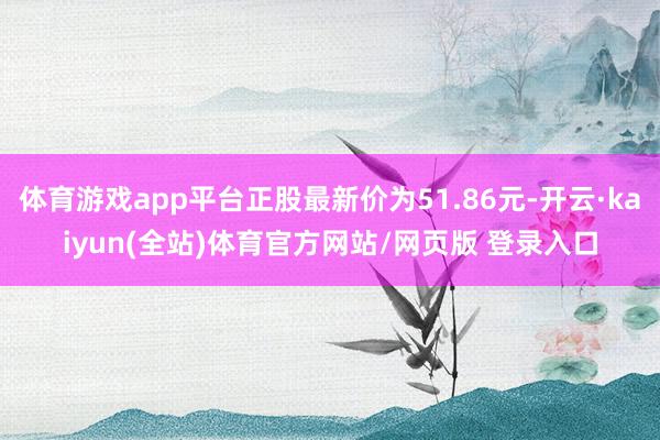 体育游戏app平台正股最新价为51.86元-开云·kaiyun(全站)体育官方网站/网页版 登录入口
