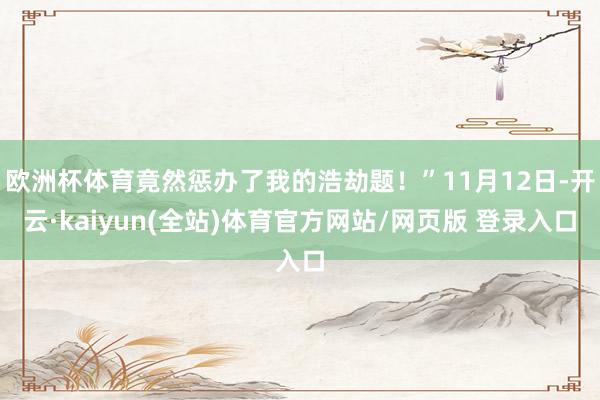 欧洲杯体育竟然惩办了我的浩劫题！”11月12日-开云·kaiyun(全站)体育官方网站/网页版 登录入口