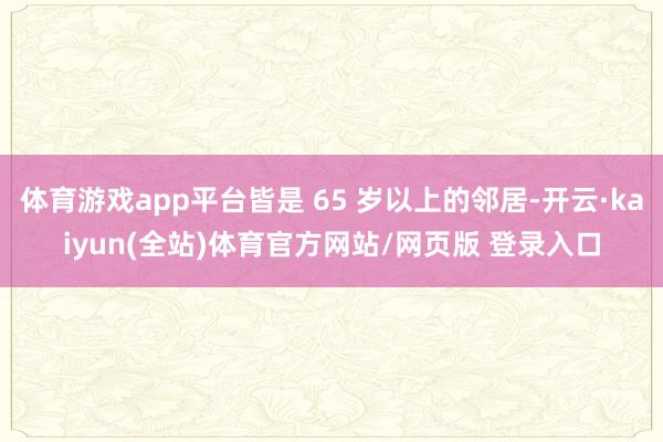 体育游戏app平台皆是 65 岁以上的邻居-开云·kaiyun(全站)体育官方网站/网页版 登录入口