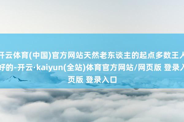 开云体育(中国)官方网站天然老东谈主的起点多数王人是好的-开云·kaiyun(全站)体育官方网站/网页版 登录入口