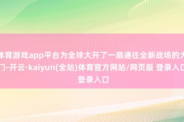 体育游戏app平台为全球大开了一扇通往全新战场的大门-开云·kaiyun(全站)体育官方网站/网页版 登录入口