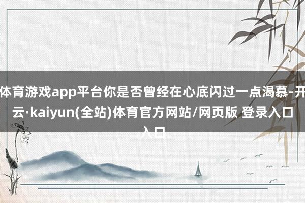 体育游戏app平台你是否曾经在心底闪过一点渴慕-开云·kaiyun(全站)体育官方网站/网页版 登录入口