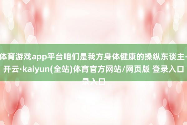 体育游戏app平台咱们是我方身体健康的操纵东谈主-开云·kaiyun(全站)体育官方网站/网页版 登录入口