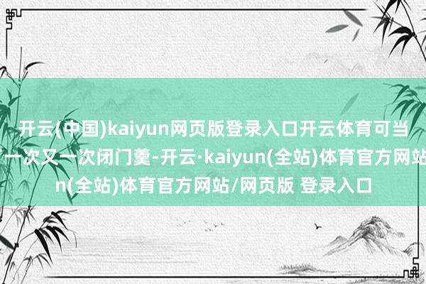 开云(中国)kaiyun网页版登录入口开云体育可当事东说念主却吃了一次又一次闭门羹-开云·kaiyun(全站)体育官方网站/网页版 登录入口