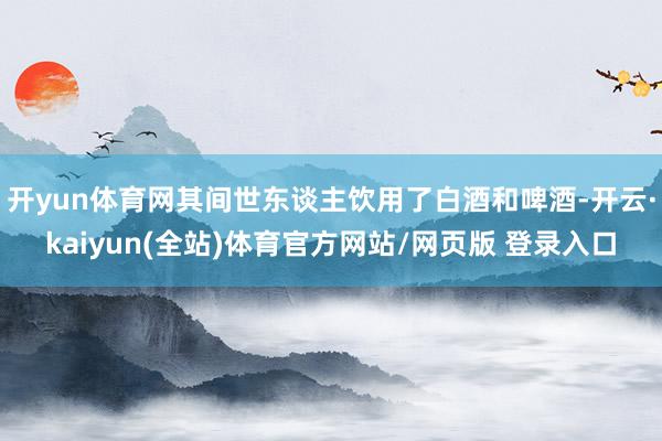 开yun体育网其间世东谈主饮用了白酒和啤酒-开云·kaiyun(全站)体育官方网站/网页版 登录入口