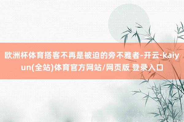 欧洲杯体育搭客不再是被迫的旁不雅者-开云·kaiyun(全站)体育官方网站/网页版 登录入口