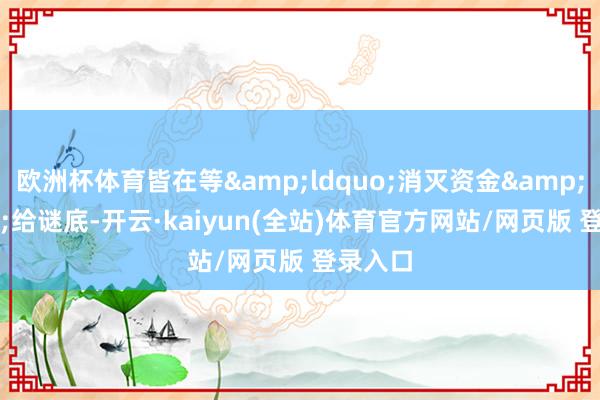 欧洲杯体育皆在等&ldquo;消灭资金&rdquo;给谜底-开云·kaiyun(全站)体育官方网站/网页版 登录入口