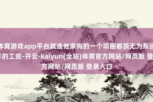 体育游戏app平台就连他家狗的一个项圈都顶无为东谈主 3 年的工资-开云·kaiyun(全站)体育官方网站/网页版 登录入口