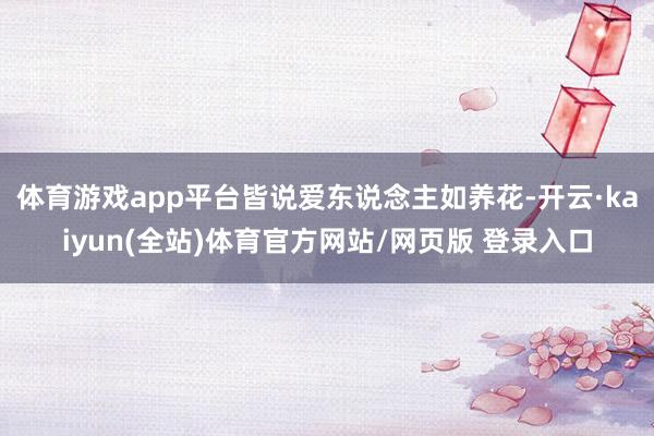 体育游戏app平台皆说爱东说念主如养花-开云·kaiyun(全站)体育官方网站/网页版 登录入口