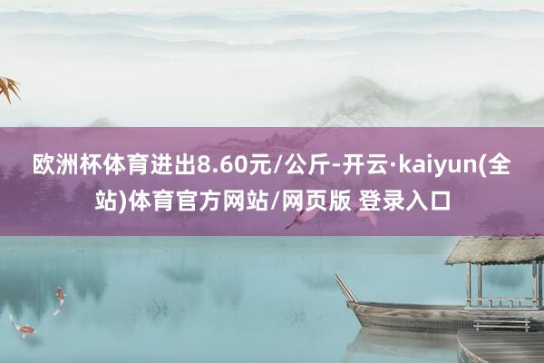 欧洲杯体育进出8.60元/公斤-开云·kaiyun(全站)体育官方网站/网页版 登录入口