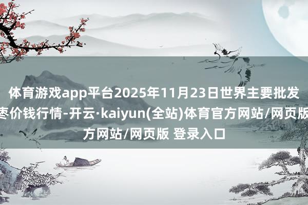 体育游戏app平台2025年11月23日世界主要批发市集金丝枣价钱行情-开云·kaiyun(全站)体育官方网站/网页版 登录入口