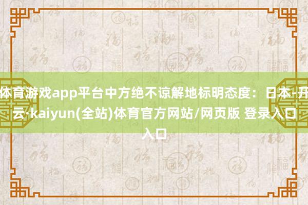 体育游戏app平台中方绝不谅解地标明态度：日本-开云·kaiyun(全站)体育官方网站/网页版 登录入口