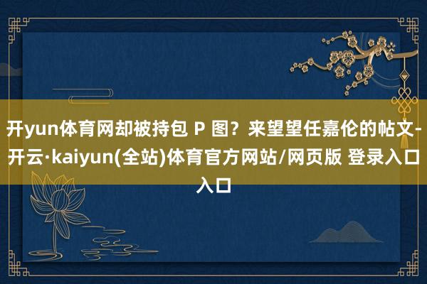 开yun体育网却被持包 P 图?来望望任嘉伦的帖文-开云·kaiyun(全站)体育官方网站/网页版 登录入口