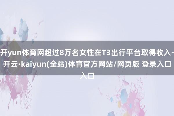 开yun体育网超过8万名女性在T3出行平台取得收入-开云·kaiyun(全站)体育官方网站/网页版 登录入口