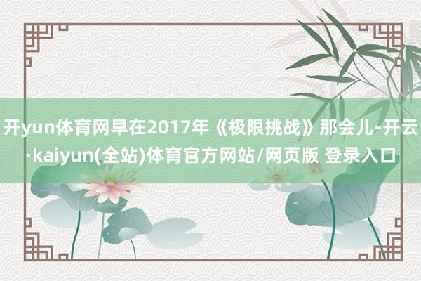 开yun体育网早在2017年《极限挑战》那会儿-开云·kaiyun(全站)体育官方网站/网页版 登录入口