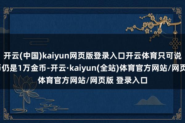 开云(中国)kaiyun网页版登录入口开云体育只可说不论3万金币仍是1万金币-开云·kaiyun(全站)体育官方网站/网页版 登录入口