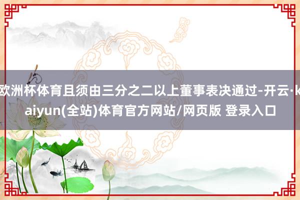 欧洲杯体育且须由三分之二以上董事表决通过-开云·kaiyun(全站)体育官方网站/网页版 登录入口