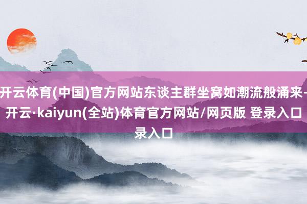 开云体育(中国)官方网站东谈主群坐窝如潮流般涌来-开云·kaiyun(全站)体育官方网站/网页版 登录入口