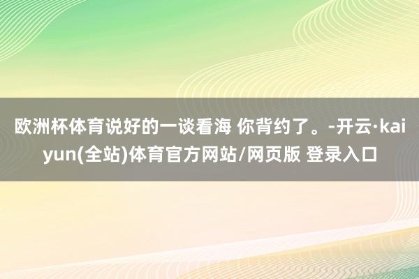 欧洲杯体育说好的一谈看海 你背约了。-开云·kaiyun(全站)体育官方网站/网页版 登录入口