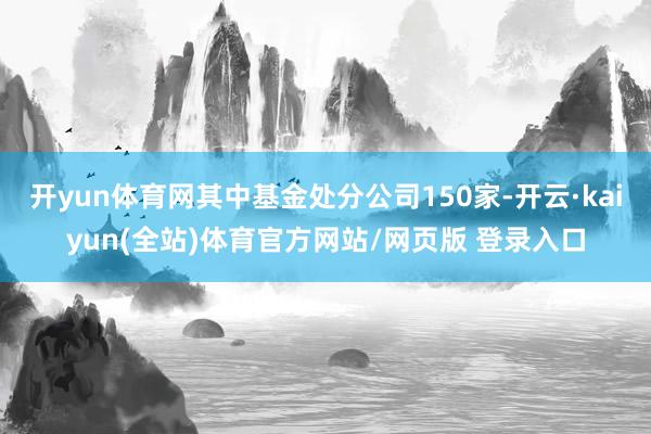 开yun体育网其中基金处分公司150家-开云·kaiyun(全站)体育官方网站/网页版 登录入口