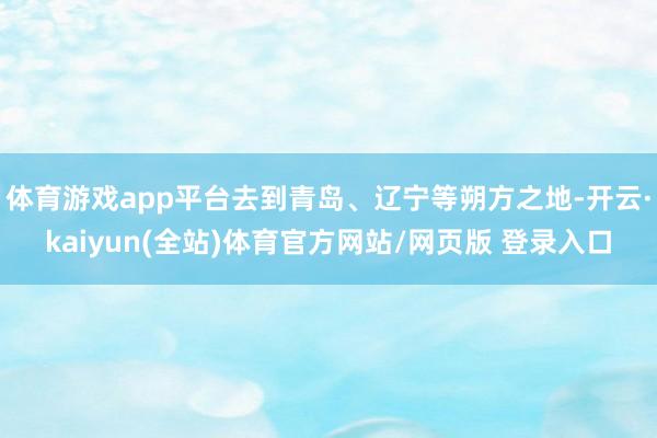体育游戏app平台去到青岛、辽宁等朔方之地-开云·kaiyun(全站)体育官方网站/网页版 登录入口