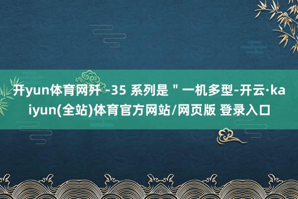 开yun体育网歼 -35 系列是"一机多型-开云·kaiyun(全站)体育官方网站/网页版 登录入口