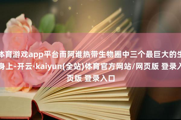 体育游戏app平台而阿谁热带生物圈中三个最巨大的生物身上-开云·kaiyun(全站)体育官方网站/网页版 登录入口