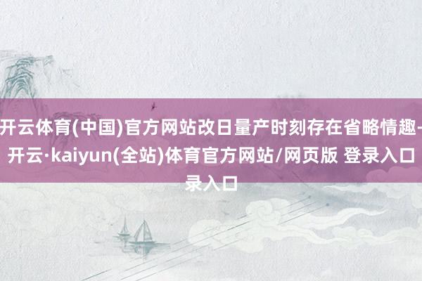 开云体育(中国)官方网站改日量产时刻存在省略情趣-开云·kaiyun(全站)体育官方网站/网页版 登录入口