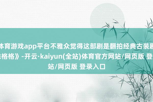 体育游戏app平台不雅众觉得这部剧是翻拍经典古装剧《还珠格格》-开云·kaiyun(全站)体育官方网站/网页版 登录入口