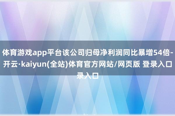 体育游戏app平台该公司归母净利润同比暴增54倍-开云·kaiyun(全站)体育官方网站/网页版 登录入口