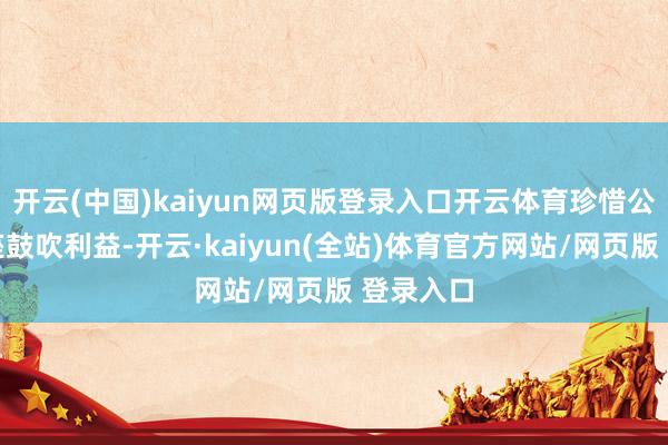 开云(中国)kaiyun网页版登录入口开云体育珍惜公司及举座鼓吹利益-开云·kaiyun(全站)体育官方网站/网页版 登录入口