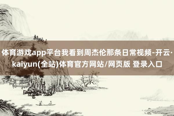 体育游戏app平台我看到周杰伦那条日常视频-开云·kaiyun(全站)体育官方网站/网页版 登录入口