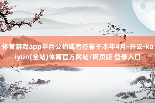 体育游戏app平台公约或者签署于本年4月-开云·kaiyun(全站)体育官方网站/网页版 登录入口