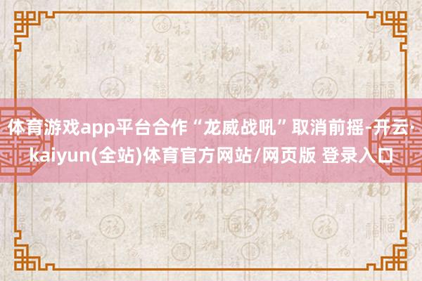 体育游戏app平台合作“龙威战吼”取消前摇-开云·kaiyun(全站)体育官方网站/网页版 登录入口