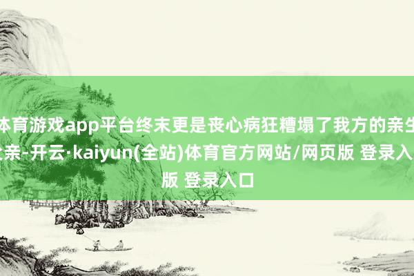 体育游戏app平台终末更是丧心病狂糟塌了我方的亲生父亲-开云·kaiyun(全站)体育官方网站/网页版 登录入口
