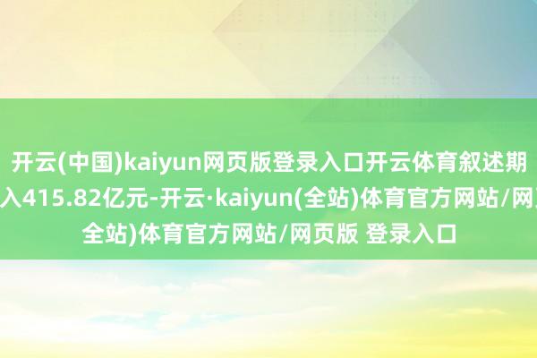 开云(中国)kaiyun网页版登录入口开云体育叙述期内竣事生意收入415.82亿元-开云·kaiyun(全站)体育官方网站/网页版 登录入口
