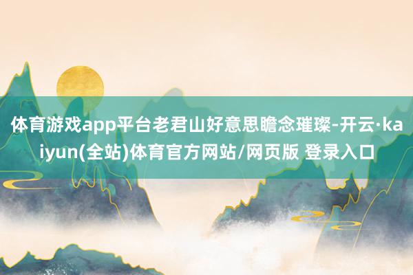 体育游戏app平台老君山好意思瞻念璀璨-开云·kaiyun(全站)体育官方网站/网页版 登录入口