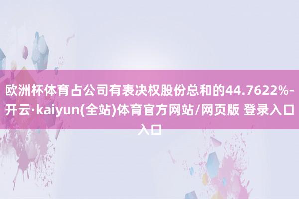 欧洲杯体育占公司有表决权股份总和的44.7622%-开云·kaiyun(全站)体育官方网站/网页版 登录入口