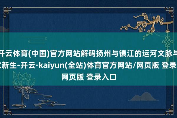 开云体育(中国)官方网站解码扬州与镇江的运河文脉与生意新生-开云·kaiyun(全站)体育官方网站/网页版 登录入口
