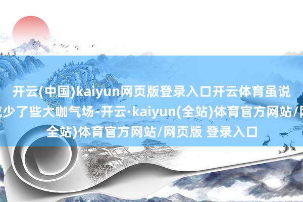 开云(中国)kaiyun网页版登录入口开云体育虽说比起早年的声威少了些大咖气场-开云·kaiyun(全站)体育官方网站/网页版 登录入口