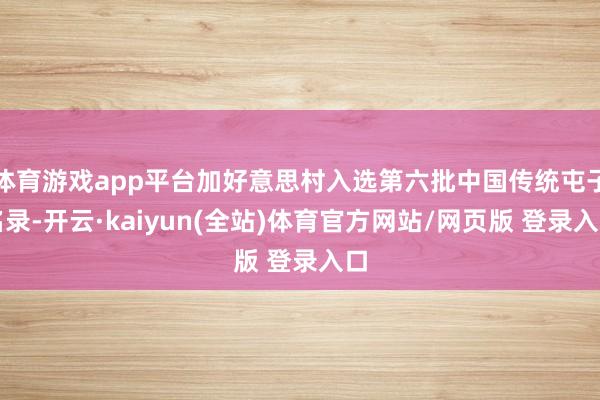 体育游戏app平台加好意思村入选第六批中国传统屯子名录-开云·kaiyun(全站)体育官方网站/网页版 登录入口