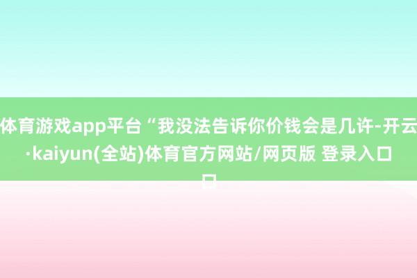体育游戏app平台“我没法告诉你价钱会是几许-开云·kaiyun(全站)体育官方网站/网页版 登录入口