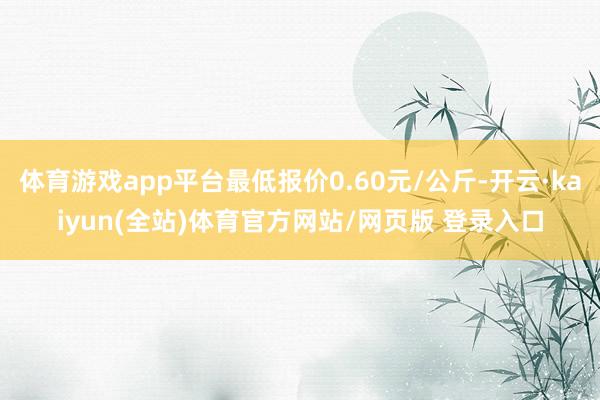 体育游戏app平台最低报价0.60元/公斤-开云·kaiyun(全站)体育官方网站/网页版 登录入口